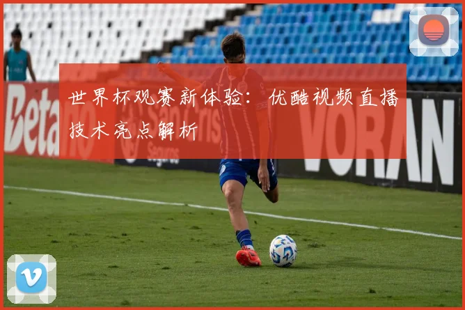 世界杯观赛新体验：优酷视频直播技术亮点解析