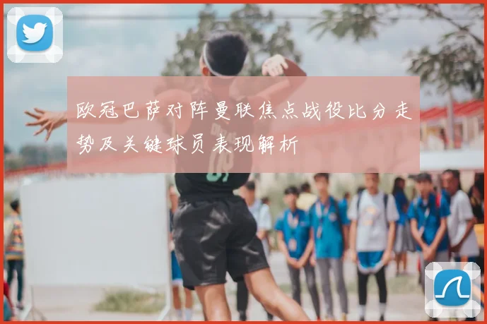 欧冠巴萨对阵曼联焦点战役比分走势及关键球员表现解析