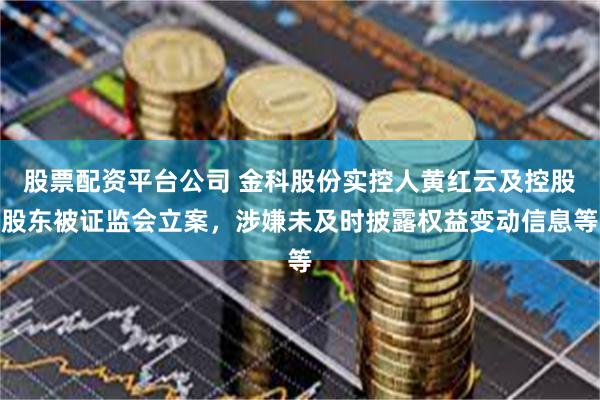 股票配资平台公司 金科股份实控人黄红云及控股股东被证监会立案,涉嫌未及时披露权益变动信息等