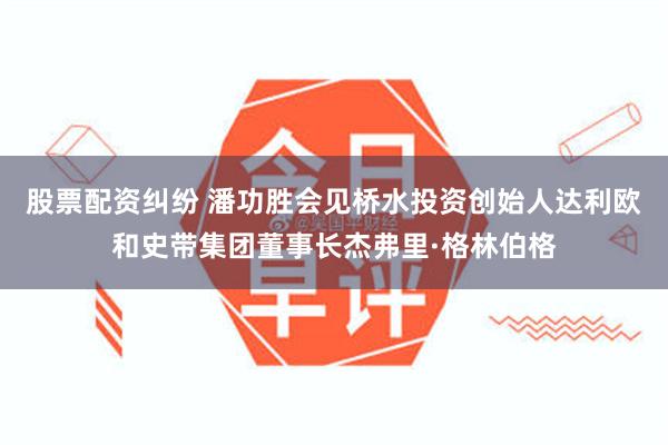 股票配资纠纷 潘功胜会见桥水投资创始人达利欧和史带集团董事长杰弗里·格林伯格