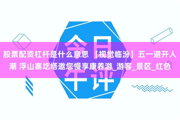 股票配资杠杆是什么意思 【视觉临汾】五一避开人潮 浮山寨圪塔邀您慢享康养游_游客_景区_红色