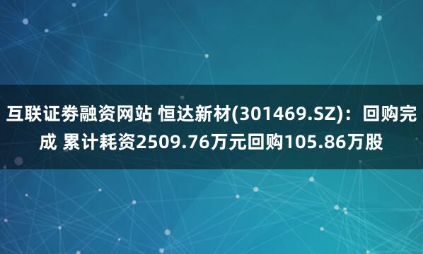 互联证劵融资网站 恒达新材(301469.SZ)：回购完成 累计耗资2509.76万元回购105.86万股