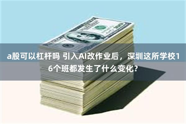 a股可以杠杆吗 引入AI改作业后，深圳这所学校16个班都发生了什么变化？