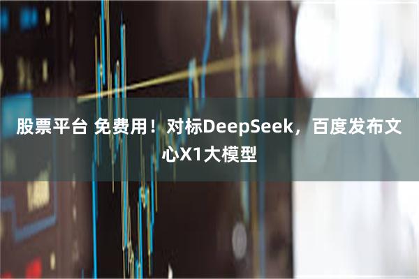股票平台 免费用！对标DeepSeek，百度发布文心X1大模型