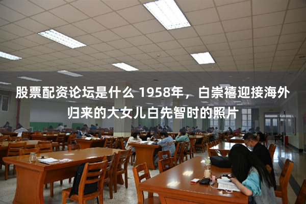 股票配资论坛是什么 1958年,白崇禧迎接海外归来的大女儿白先智时的照片
