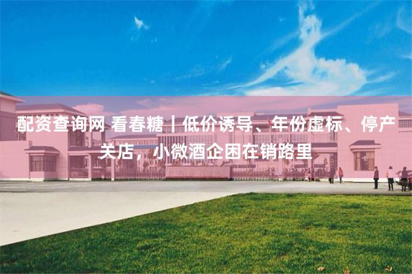 配资查询网 看春糖｜低价诱导、年份虚标、停产关店，小微酒企困在销路里
