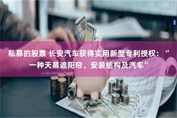 私募的股票 长安汽车获得实用新型专利授权：“一种天幕遮阳帘、安装结构及汽车”