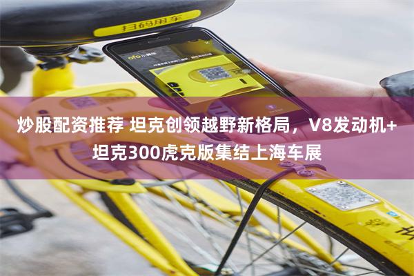 炒股配资推荐 坦克创领越野新格局，V8发动机+坦克300虎克版集结上海车展