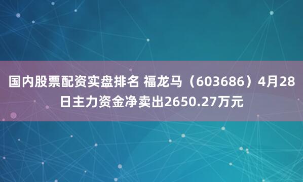 国内股票配资实盘排名 福龙马（603686）4月28日主力资金净卖出2650.27万元