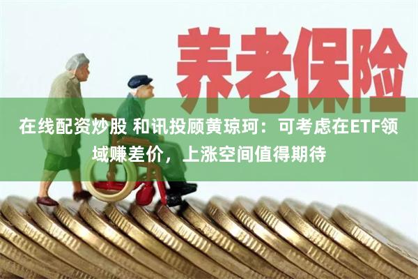 在线配资炒股 和讯投顾黄琼珂：可考虑在ETF领域赚差价，上涨空间值得期待