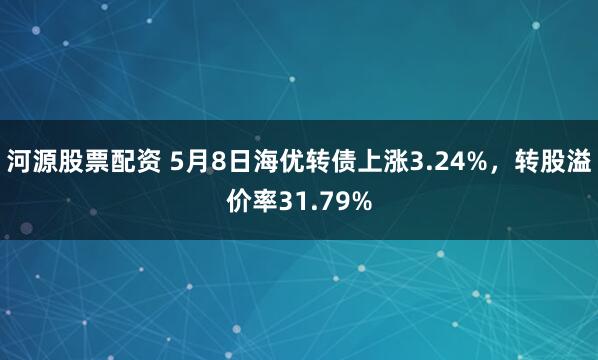 河源股票配资 5月8日海优转债上涨3.24%，转股溢价率31.79%