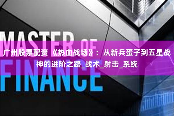 广州股票配资 《热血战场》：从新兵蛋子到五星战神的进阶之路_战术_射击_系统