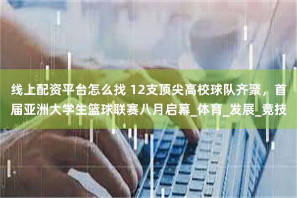 线上配资平台怎么找 12支顶尖高校球队齐聚，首届亚洲大学生篮球联赛八月启幕_体育_发展_竞技
