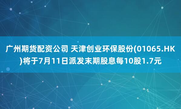 广州期货配资公司 天津创业环保股份(01065.HK)将于7月11日派发末期股息每10股1.7元