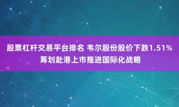 股票杠杆交易平台排名 韦尔股份股价下跌1.51% 筹划赴港上市推进国际化战略