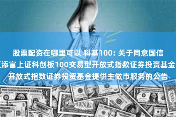 股票配资在哪里可以 科基100: 关于同意国信证券股份有限公司为汇添富上证科创板100交易型开放式指数证券投资基金提供主做市服务的公告