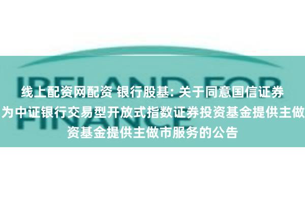 线上配资网配资 银行股基: 关于同意国信证券股份有限公司为中证银行交易型开放式指数证券投资基金提供主做市服务的公告