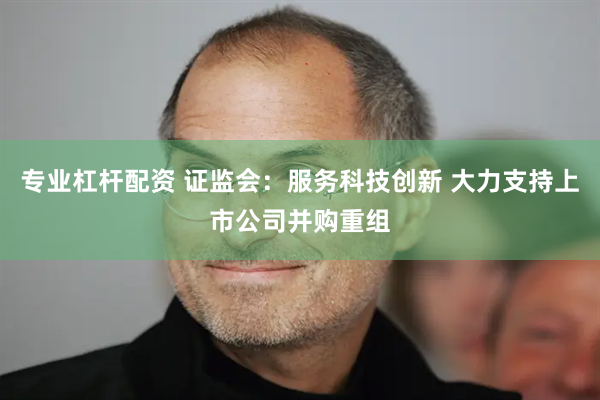 专业杠杆配资 证监会：服务科技创新 大力支持上市公司并购重组
