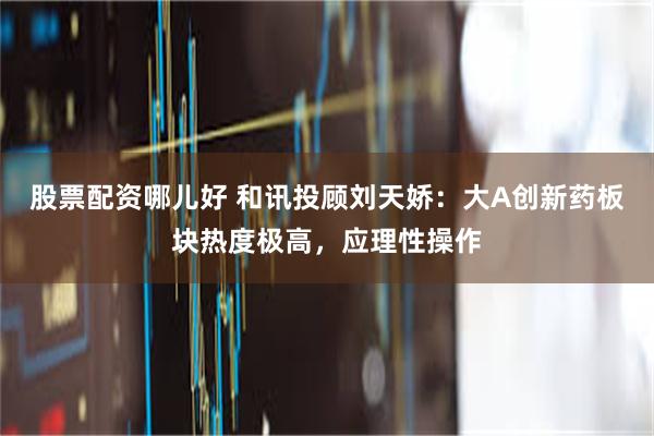 股票配资哪儿好 和讯投顾刘天娇：大A创新药板块热度极高，应理性操作