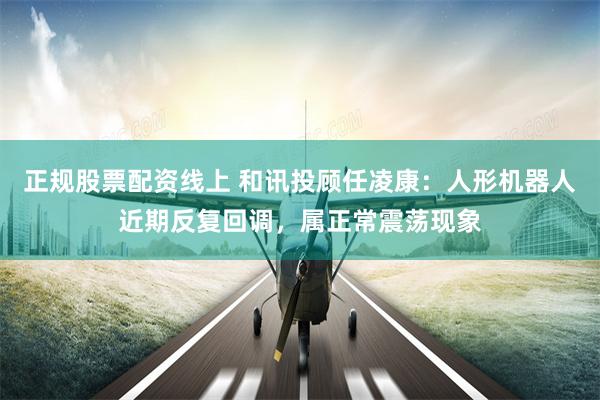 正规股票配资线上 和讯投顾任凌康：人形机器人近期反复回调，属正常震荡现象