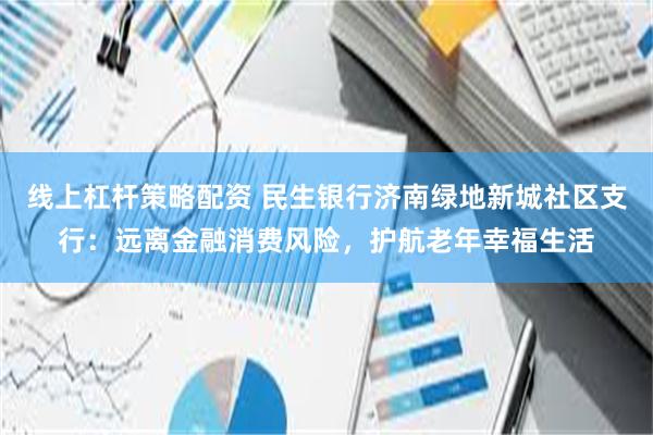 线上杠杆策略配资 民生银行济南绿地新城社区支行：远离金融消费风险，护航老年幸福生活