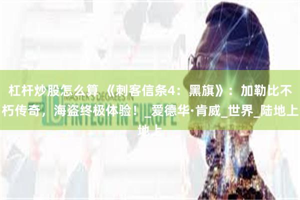 杠杆炒股怎么算 《刺客信条4：黑旗》：加勒比不朽传奇，海盗终极体验！_爱德华·肯威_世界_陆地上