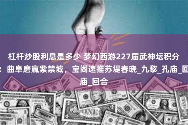杠杆炒股利息是多少 梦幻西游227届武神坛积分赛：曲阜磨赢紫禁城，宝阁速推苏堤春晓_九黎_孔庙_回合