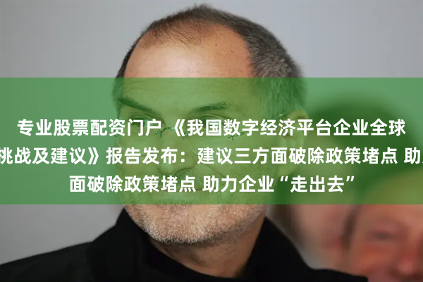 专业股票配资门户 《我国数字经济平台企业全球化发展的现状、挑战及建议》报告发布：建议三方面破除政策堵点 助力企业“走出去”