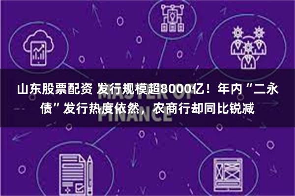 山东股票配资 发行规模超8000亿！年内“二永债”发行热度依然，农商行却同比锐减