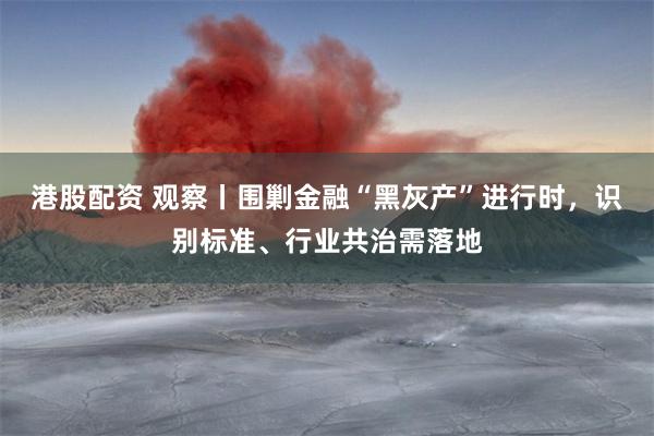 港股配资 观察丨围剿金融“黑灰产”进行时，识别标准、行业共治需落地