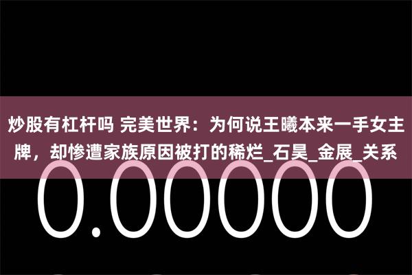 炒股有杠杆吗 完美世界：为何说王曦本来一手女主牌，却惨遭家族原因被打的稀烂_石昊_金展_关系