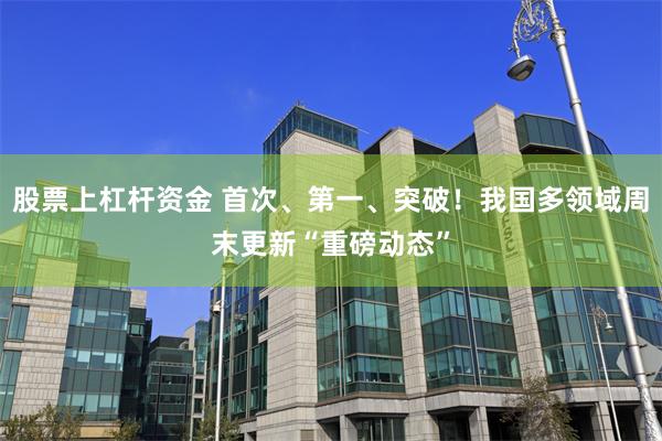股票上杠杆资金 首次、第一、突破！我国多领域周末更新“重磅动态”
