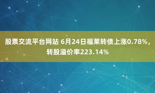 股票交流平台网站 6月24日福莱转债上涨0.78%，转股溢价率223.14%