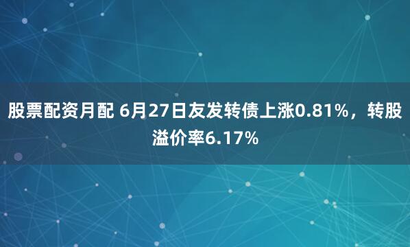 股票配资月配 6月27日友发转债上涨0.81%，转股溢价率6.17%