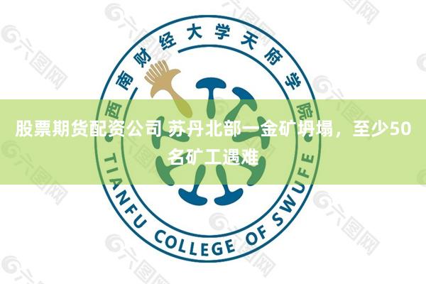 股票期货配资公司 苏丹北部一金矿坍塌，至少50名矿工遇难