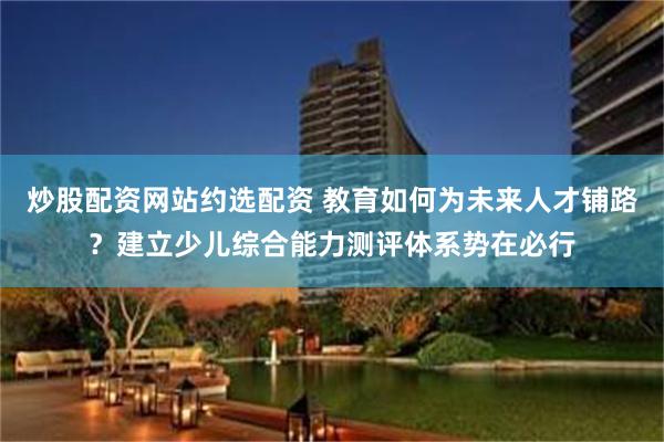 炒股配资网站约选配资 教育如何为未来人才铺路？建立少儿综合能力测评体系势在必行