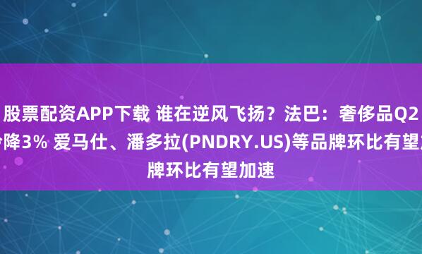 股票配资APP下载 谁在逆风飞扬？法巴：奢侈品Q2遇冷降3% 爱马仕、潘多拉(PNDRY.US)等品牌环比有望加速