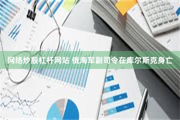 网络炒股杠杆网站 俄海军副司令在库尔斯克身亡