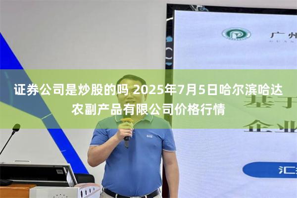 证券公司是炒股的吗 2025年7月5日哈尔滨哈达农副产品有限公司价格行情