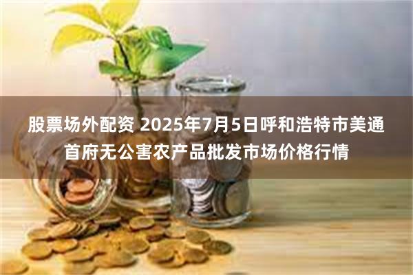 股票场外配资 2025年7月5日呼和浩特市美通首府无公害农产品批发市场价格行情