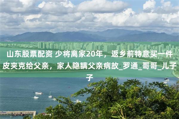 山东股票配资 少将离家20年，返乡前特意买一件皮夹克给父亲，家人隐瞒父亲病故_罗通_哥哥_儿子