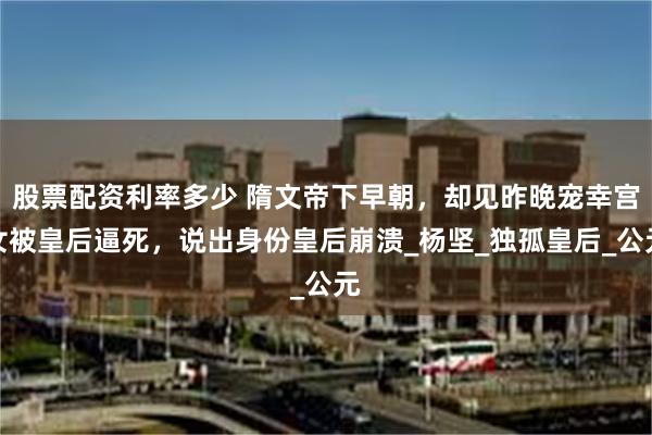 股票配资利率多少 隋文帝下早朝，却见昨晚宠幸宫女被皇后逼死，说出身份皇后崩溃_杨坚_独孤皇后_公元