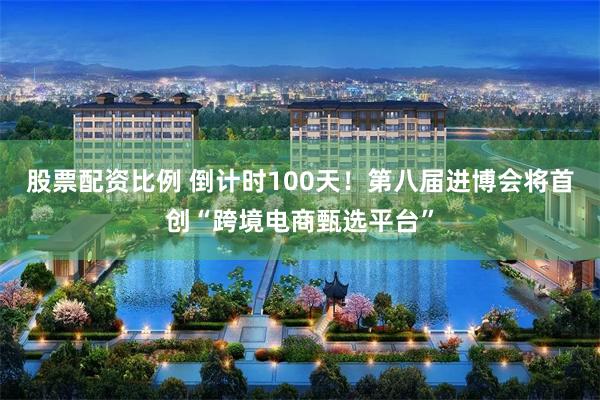 股票配资比例 倒计时100天！第八届进博会将首创“跨境电商甄选平台”