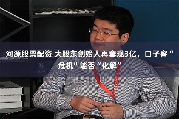 河源股票配资 大股东创始人再套现3亿，口子窖“危机”能否“化解”