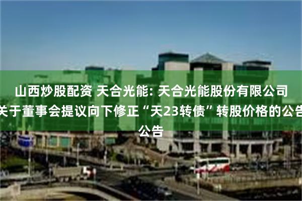 山西炒股配资 天合光能: 天合光能股份有限公司关于董事会提议向下修正“天23转债”转股价格的公告