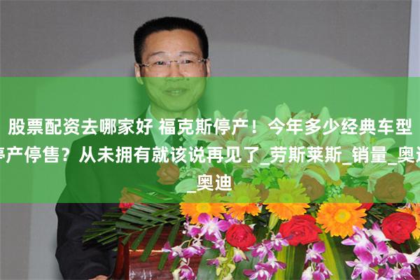 股票配资去哪家好 福克斯停产！今年多少经典车型停产停售？从未拥有就该说再见了_劳斯莱斯_销量_奥迪