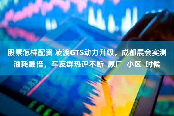 股票怎样配资 凌渡GTS动力升级，成都展会实测油耗翻倍，车友群热评不断_原厂_小区_时候