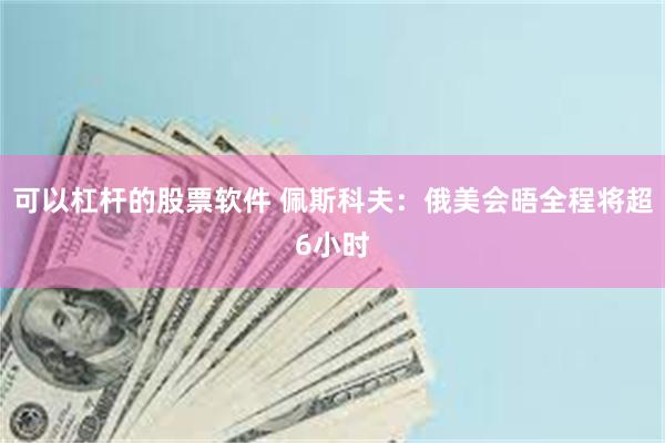 可以杠杆的股票软件 佩斯科夫：俄美会晤全程将超6小时