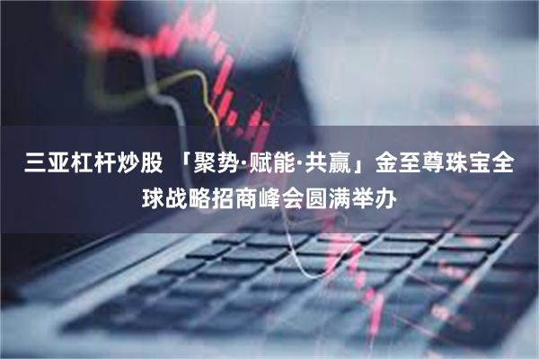 三亚杠杆炒股 「聚势·赋能·共赢」金至尊珠宝全球战略招商峰会圆满举办