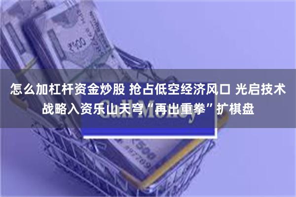 怎么加杠杆资金炒股 抢占低空经济风口 光启技术战略入资乐山天穹“再出重拳”扩棋盘